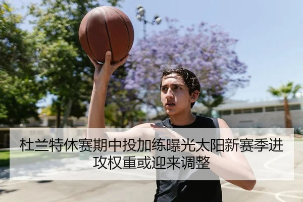 杜兰特休赛期中投加练曝光太阳新赛季进攻权重或迎来调整